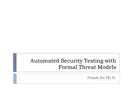 Automated Security Testing with Formal Threat Models Frank Xu Ph.D.