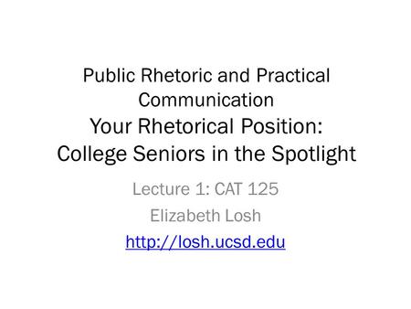Public Rhetoric and Practical Communication Your Rhetorical Position: College Seniors in the Spotlight Lecture 1: CAT 125 Elizabeth Losh