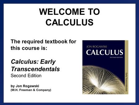 WELCOME TO CALCULUS The required textbook for this course is: Calculus: Early Transcendentals Second Edition by Jon Rogawski (W.H. Freeman & Company)