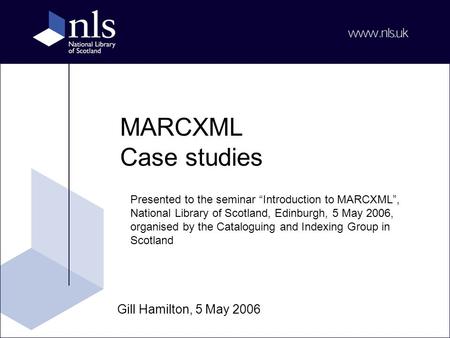MARCXML Case studies Gill Hamilton, 5 May 2006 Presented to the seminar “Introduction to MARCXML”, National Library of Scotland, Edinburgh, 5 May 2006,