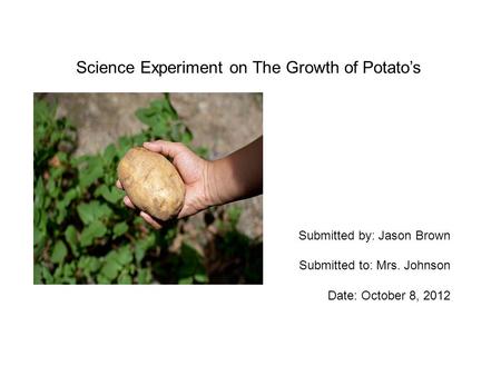 Science Experiment on The Growth of Potato’s Submitted by: Jason Brown Submitted to: Mrs. Johnson Date: October 8, 2012.
