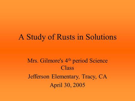 A Study of Rusts in Solutions Mrs. Gilmore's 4 th period Science Class Jefferson Elementary, Tracy, CA April 30, 2005.