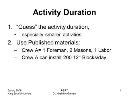 Spring 2008, King Saud University PERT Dr. Khalid Al-Gahtani 1 Activity Duration 1.“Guess” the activity duration, especially smaller activities. 2.Use.