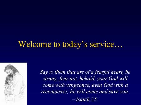 Welcome to today’s service… Say to them that are of a fearful heart, be strong, fear not, behold, your God will come with vengeance, even God with a recompense;