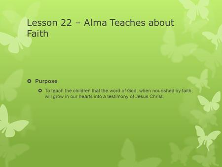 Lesson 22 – Alma Teaches about Faith  Purpose  To teach the children that the word of God, when nourished by faith, will grow in our hearts into a testimony.