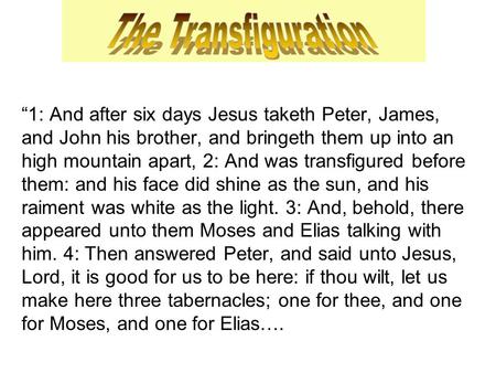 “1: And after six days Jesus taketh Peter, James, and John his brother, and bringeth them up into an high mountain apart, 2: And was transfigured before.