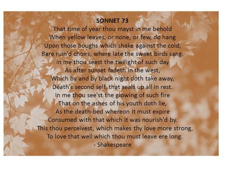 SONNET 73 That time of year thou mayst in me behold When yellow leaves, or none, or few, do hang Upon those boughs which shake against the cold, Bare.