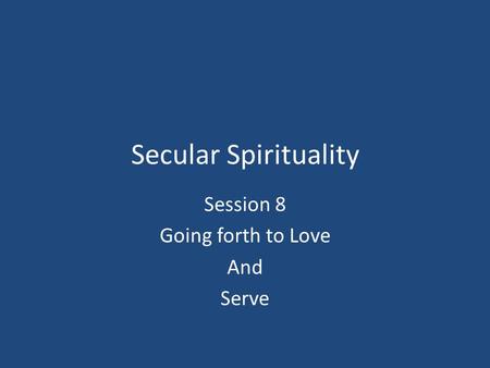 Secular Spirituality Session 8 Going forth to Love And Serve.