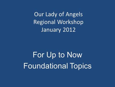 Our Lady of Angels Regional Workshop January 2012 For Up to Now Foundational Topics.