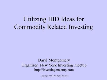 Utilizing IBD Ideas for Commodity Related Investing Daryl Montgomery Organizer, New York Investing meetup  Copyright 2008 –