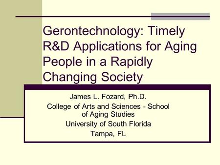 Gerontechnology: Timely R&D Applications for Aging People in a Rapidly Changing Society James L. Fozard, Ph.D. College of Arts and Sciences - School of.