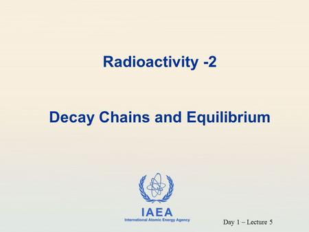 IAEA International Atomic Energy Agency Radioactivity -2 Decay Chains and Equilibrium Day 1 – Lecture 5.