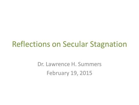 Reflections on Secular Stagnation Dr. Lawrence H. Summers February 19, 2015.