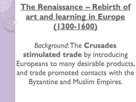 The Renaissance – Rebirth of art and learning in Europe (1300-1600) Background: The Crusades stimulated trade by introducing Europeans to many desirable.