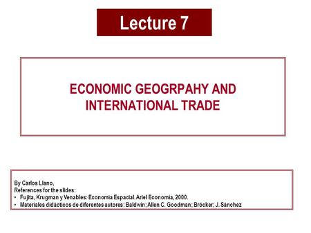 Lecture 7 ECONOMIC GEOGRPAHY AND INTERNATIONAL TRADE By Carlos Llano, References for the slides: Fujita, Krugman y Venables: Economía Espacial. Ariel Economía,