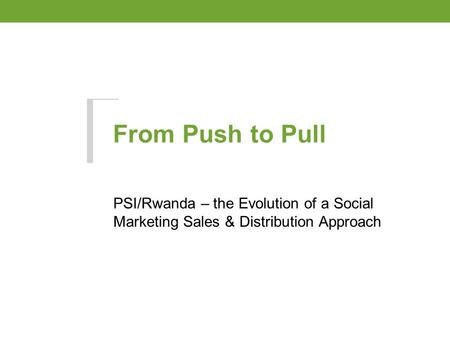 From Push to Pull PSI/Rwanda – the Evolution of a Social Marketing Sales & Distribution Approach.