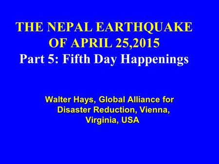 THE NEPAL EARTHQUAKE OF APRIL 25,2015 Part 5: Fifth Day Happenings Walter Hays, Global Alliance for Disaster Reduction, Vienna, Virginia, USA Walter Hays,