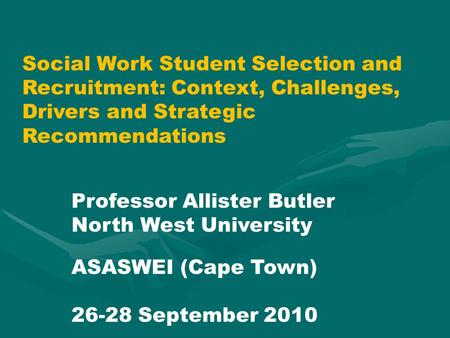 Social Work Student Selection and Recruitment: Context, Challenges, Drivers and Strategic Recommendations Professor Allister Butler North West University.