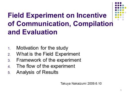 1 Field Experiment on Incentive of Communication, Compilation and Evaluation 1. Motivation for the study 2. What is the Field Experiment 3. Framework of.