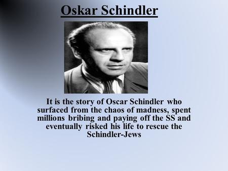 Oskar Schindler It is the story of Oscar Schindler who surfaced from the chaos of madness, spent millions bribing and paying off the SS and eventually.