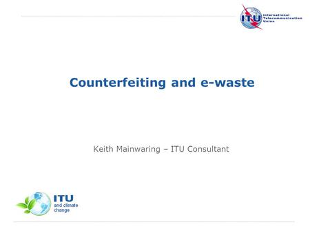 International Telecommunication Union Counterfeiting and e-waste Keith Mainwaring – ITU Consultant.