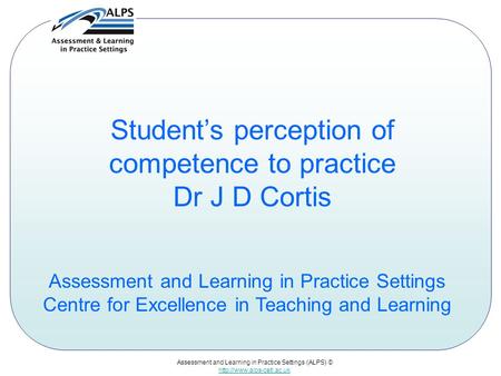 Assessment and Learning in Practice Settings (ALPS) ©  Student’s perception of competence to practice Dr J D Cortis Assessment.