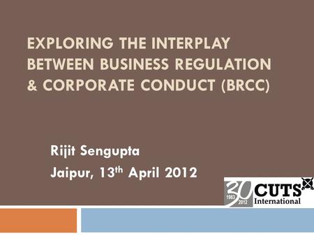 EXPLORING THE INTERPLAY BETWEEN BUSINESS REGULATION & CORPORATE CONDUCT (BRCC) Rijit Sengupta Jaipur, 13 th April 2012.
