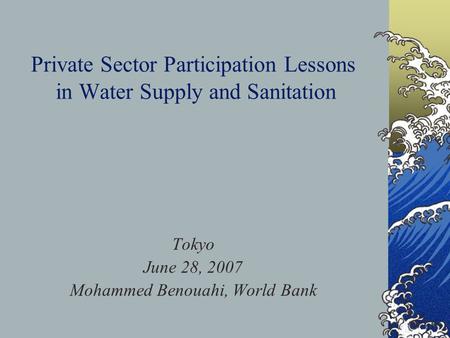Private Sector Participation Lessons in Water Supply and Sanitation Tokyo June 28, 2007 Mohammed Benouahi, World Bank.