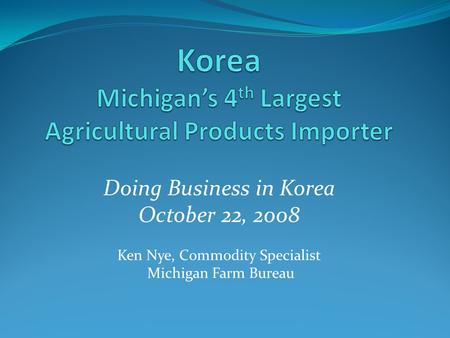 Doing Business in Korea October 22, 2008 Ken Nye, Commodity Specialist Michigan Farm Bureau.