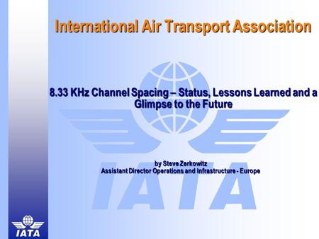 International Air Transport Association 8.33 KHz Channel Spacing – Status, Lessons Learned and a Glimpse to the Future by Steve Zerkowitz Assistant Director.
