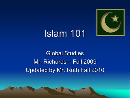 Islam 101 Global Studies Mr. Richards – Fall 2009 Updated by Mr. Roth Fall 2010.