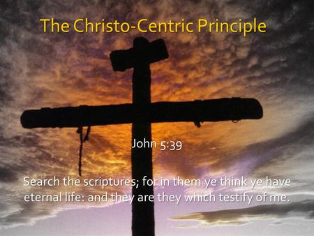 The Christo-Centric Principle John 5:39 Search the scriptures; for in them ye think ye have eternal life: and they are they which testify of me.