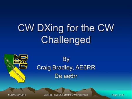 NCDXC Nov 2010 Page 1 of 42 AE6RR – CW DXing for the CW Challenged CW DXing for the CW Challenged By Craig Bradley, AE6RR De ae6rr.