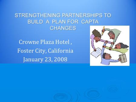 Crowne Plaza Hotel, Foster City, California January 23, 2008 STRENGTHENING PARTNERSHIPS TO BUILD A PLAN FOR CAPTA CHANGES.