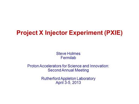 Project X Injector Experiment (PXIE) Steve Holmes Fermilab Proton Accelerators for Science and Innovation: Second Annual Meeting Rutherford Appleton Laboratory.