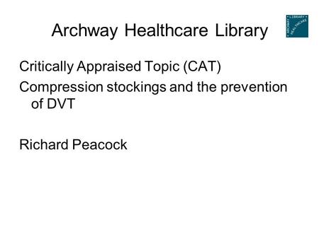 Archway Healthcare Library Critically Appraised Topic (CAT) Compression stockings and the prevention of DVT Richard Peacock.