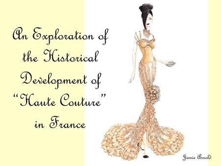 An Exploration of the Historical Development of “Haute Couture” in France Jamie Arnold.