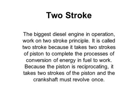 Two Stroke The biggest diesel engine in operation, work on two stroke principle. It is called two stroke because it takes two strokes of piston to complete.