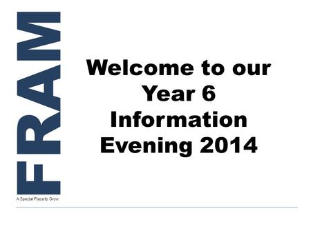 FRAM A Special Place to Grow Welcome to our Year 6 Information Evening 2014.