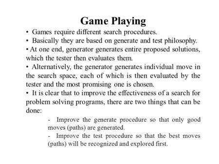 Game Playing Games require different search procedures. Basically they are based on generate and test philosophy. At one end, generator generates entire.