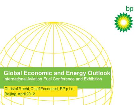 Global Economic and Energy Outlook International Aviation Fuel Conference and Exhibition Christof Ruehl, Chief Economist, BP p.l.c. Beijing, April 2012.