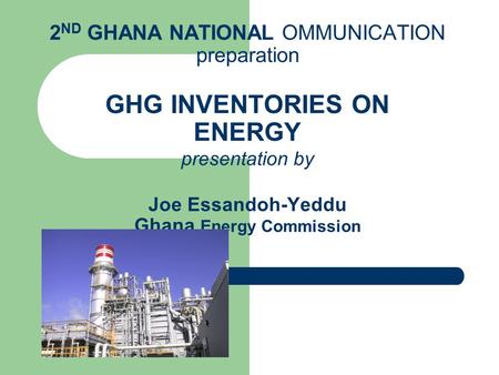 2 ND GHANA NATIONAL OMMUNICATION preparation GHG INVENTORIES ON ENERGY presentation by Joe Essandoh-Yeddu Ghana Energy Commission.