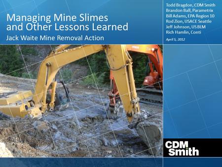 April 5, 2012 Managing Mine Slimes and Other Lessons Learned Jack Waite Mine Removal Action Todd Bragdon, CDM Smith Brandon Ball, Parametrix Bill Adams,