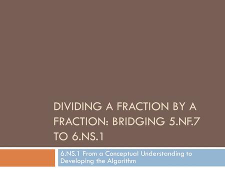 DIVIDING A FRACTION BY A FRACTION: BRIDGING 5.NF.7 TO 6.NS.1 6.NS.1 From a Conceptual Understanding to Developing the Algorithm.