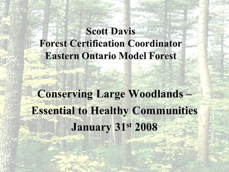 Scott Davis Forest Certification Coordinator Eastern Ontario Model Forest Conserving Large Woodlands – Essential to Healthy Communities January 31 st 2008.