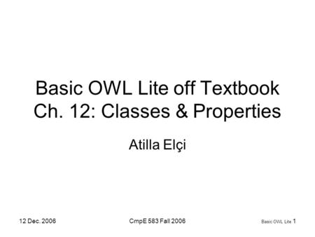 12 Dec. 2006CmpE 583 Fall 2006 Basic OWL Lite 1 Basic OWL Lite off Textbook Ch. 12: Classes & Properties Atilla Elçi.