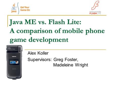 Java ME vs. Flash Lite: A comparison of mobile phone game development Alex Koller Supervisors: Greg Foster, Madeleine Wright.