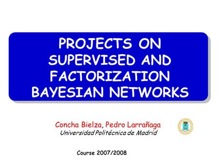PROJECTS ON SUPERVISED AND FACTORIZATION BAYESIAN NETWORKS Course 2007/2008 Concha Bielza, Pedro Larrañaga Universidad Politécnica de Madrid.