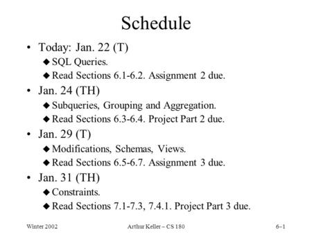 Winter 2002Arthur Keller – CS 1806–1 Schedule Today: Jan. 22 (T) u SQL Queries. u Read Sections 6.1-6.2. Assignment 2 due. Jan. 24 (TH) u Subqueries, Grouping.