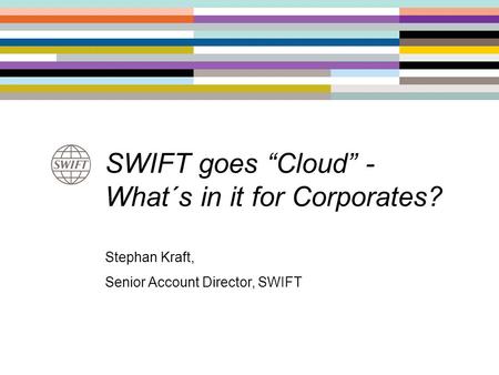 SWIFT goes “Cloud” - What´s in it for Corporates? Stephan Kraft, Senior Account Director, SWIFT.